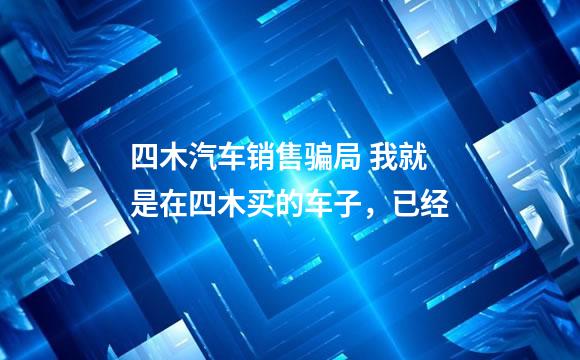 四木汽车销售骗局 我就是在四木买的车子，已经